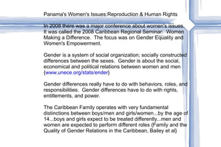 Panama's Women's Issues:Reproduction & Human Rights In 2008 there was a major conference about women's issues. It was called the 2008 Caribbean Regional Seminar:  Women Making a Difference.  The focus was on Gender Equality and Women's Empowerment. Gender is a system of social organization; socially constructed differences between the sexes.  Gender is about the social, economical and political relations between women and men { www.unece.org/stats/ender } Gender differences really have to do with behaviors, roles, and responsibilities.  Gender differences have to do with rights, entitlements, and power. The Caribbean Family operates with very fundamental distinctions between boys/men and girls/women...by the age of 14...boys and girls expect to be treated differently...men and women are expected to perform different roles {Family and the Quality of Gender Relations in the Caribbean, Bailey et al}  
