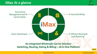 www.panamaxil.com Private & Confidential
iMax At a glance
An Integrated Wholesale Carrier Solution
Switching, Routing, Rating & Billing – all in One Platform
Accurate Billing
Efficient Routing &
Load Balancing
Easy Carrier
Management with
Carrier Portal
Faster Switching
Agenda
 