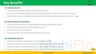 www.panamaxil.com Private & Confidential
For mobile operator
 Generate new revenue channels & drive ARPU growth
 Increase customer penetration by increasing opportunities to up-sell and cross sell services
 Retain loyal customers by offering enhanced mobile content and accentuate your brand image
For Banks & financial institutions
 Increase service portfolio through higher penetration of banking services
 Eliminate branch acquisition and maintenance cost
 Enhanced customer satisfaction
 Improve security and usability compared to plastic cards
For distribution channel
 Expedite transaction compared to cash at the point of sale
 Optimize transaction processing cycle through simplified payment channels
 Increase customer base by offering secure and reliable transaction options
 Reduce manpower costs through efficient and organized business practices
Key Benefits
Agenda
 