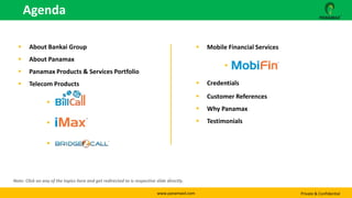 www.panamaxil.com Private & Confidential
 About Bankai Group
 About Panamax
 Panamax Products & Services Portfolio
 Telecom Products
 Bill Call
 iMax
 Bridge2Call
 Mobile Financial Services
 MobiFin
 Credentials
 Customer References
 Why Panamax
 Testimonials
Agenda
Note: Click on any of the topics here and get redirected to is respective slide directly.
 