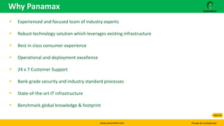 www.panamaxil.com Private & Confidential
 Experienced and focused team of industry experts
 Robust technology solution which leverages existing infrastructure
 Best in class consumer experience
 Operational and deployment excellence
 24 x 7 Customer Support
 Bank-grade security and industry standard processes
 State-of-the-art IT infrastructure
 Benchmark global knowledge & footprint
Why Panamax
Agenda
 