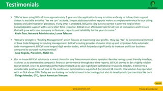 www.panamaxil.com Private & Confidential
Testimonials
Agenda
• "We've been using Bill call from approximately 1 year and the application is very intuitive and easy to follow, their support
always is available with the "Yes we can" attitude. Simple additions to their reports makes a complete reference for our billing
targets and administration processes. If any error is detected, BillCall is very easy to correct it with the help of their
knowledgeable support with a very short time response. BillCall is an affordable tool for all type of companies and I'm sure
that will grow with your company on features, capacity and reliability for the years to come."
- Kevin Tran, Network Administrator, Lunex Telecom
• “Billcall's strength is “Routing Management” which focuses at maximizing your profits. They Say “No” to Conventional method
of Base Code Mapping for routing management. BillCall’s routing provides dynamic strip up and strip down fully automatic
code management. BillCall uses longest digit vendor codes, which helped us significantly to increase profit our business
compared to our past routing method.”
- Alaa Negeda, President, Alxtel Inc.
• Our in-house Bill Call solution is a smart choice for any Telecommunications operator. Besides having a user friendly interface,
it allows us to oversee the company’s financial performance through real-time reports. Bill Call proved to be a highly reliable
tool at SOAM, since its automatic performance helped us to save significant operational resources. Besides, it delivered a
considerable positive result due to the continuous optimizations supported. For almost 18 months this solution has operated
with an SLA above 99%. Today we are looking not only to invest in technology, but also to develop solid partnerships like ours.
- Thiago Mendes, CTO, South American Telecom
 