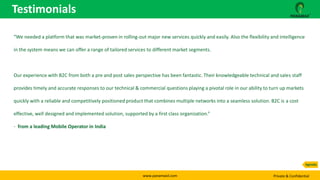 www.panamaxil.com Private & Confidential
“We needed a platform that was market-proven in rolling-out major new services quickly and easily. Also the flexibility and intelligence
in the system means we can offer a range of tailored services to different market segments.
Our experience with B2C from both a pre and post sales perspective has been fantastic. Their knowledgeable technical and sales staff
provides timely and accurate responses to our technical & commercial questions playing a pivotal role in our ability to turn up markets
quickly with a reliable and competitively positioned product that combines multiple networks into a seamless solution. B2C is a cost
effective, well designed and implemented solution, supported by a first class organization.”
- from a leading Mobile Operator in India
Testimonials
Agenda
 