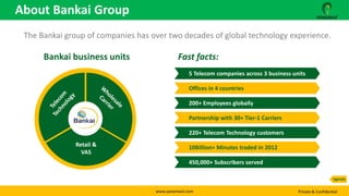 www.panamaxil.com Private & Confidential
The Bankai group of companies has over two decades of global technology experience.
Retail &
VAS
5 Telecom companies across 3 business units
Offices in 4 countries
200+ Employees globally
Partnership with 30+ Tier-1 Carriers
220+ Telecom Technology customers
10Billion+ Minutes traded in 2012
450,000+ Subscribers served
Fast facts:Bankai business units
About Bankai Group
Agenda
 