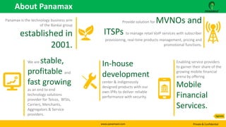 www.panamaxil.com Private & Confidential
Panamax is the technology business arm
of the Bankai group
established in
2001.
We are stable,
profitable and
fast growing
as an end to end
technology solutions
provider for Telcos, BFSIs,
Carriers, Merchants,
Aggregators & Service
providers.
Provide solution for MVNOs and
ITSPs to manage retail VoIP services with subscriber
provisioning, real-time products management, pricing and
promotional functions.
In-house
development
center & indigenously
designed products with our
own IPRs to deliver reliable
performance with security.
Enabling service providers
to garner their share of the
growing mobile financial
arena by offering
Mobile
Financial
Services.
About Panamax
Agenda
 