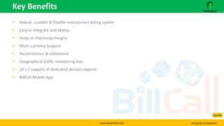 www.panamaxil.com Private & Confidential
 Robust, scalable & flexible interconnect billing system
 Easy to integrate and deploy
 Helps in improving margins
 Multi-currency Support
 Reconciliation & settlement
 Geographical traffic monitoring tool
 24 x 7 support of dedicated domain experts
 BillCall Mobile App
Key Benefits
Agenda
 