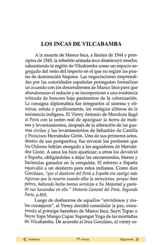 LOS INCAS DE VILCABAMBA
A la muerte de Manco Inca, a finales de 1544 y prin-
cipios de 1545, la rebelión armada inca disminuyó mucho,
subsistiendo la región de Vilcabamba como un espacio se-
gregado del resto del imperio en el que no regían las pau-
tas de dominación hispana. Las negociaciones emprendi-
das por las autoridades españolas perseguían formalizar
un acuerdo con los descendientes de Manco Inca para que
abandonaran el reducto y se incorporaran a una existencia
colmada de honores bajo parámetros de la colonización.
La consigna diplomática fue integrarlos al sistema y eli-
minar, astuta y pacíficamente, los vestigios últimos de la
resistencia indígena. El Virrey Antonio de Mendoza llegó
al Perú con la orden real de apaciguar la tierra de moti-
nes y levantamientos, después de la alteración de las gue-
rras civiles y los levantamientos de Sebastián de Castilla
y Francisco Hernández Girón. Uno de sus primeros actos,
dentro de esa perspectiva, fue revocar los perdones que
los Oidores habían otorgado a los seguidores de Hernán-
dez Girón. A unos los hizo ajusticiar; a otros los devolvió
a España, obligándoles a dejar las encomiendas, bienes y
haciendas ganados en la conquista. El retorno a España
equivalió a un destierro para estos indianos. Como dice
Garcilaso, "que el destierro del Perú a España era castigo más
riguroso que la muerte cuando ellos la merecieran, porque iban
pobres, habiendo hecho tantos servicios a Su Majestad y gasta-
do sus haciendas en ello." Historia General del Perü. Segunda
Parte, p.803.
Luego de deshacerse de aquellos "envidiosos y ma-
los consejeros", el Virrey decidió consolidar la paz, extra-
yendo al príncipe heredero de Manco Inca, Sayri Tupac o
Sayre Topa Mango Capac Yupangui Ynga de las montañas
de Vilcabamba. De acuerdo al Inca Garcilaso, el virrey es-
Anterior Inicio Siguiente
 