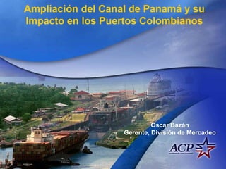 Ampliación del Canal de Panamá y su Impacto en los Puertos Colombianos Oscar Bazán Gerente, División de Mercadeo 
