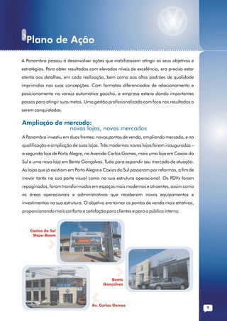 Plano de Ação
......................................................................................................... ...........
           A Panambra passou a desenvolver ações que viabilizassem atingir os seus objetivos e
           estratégias. Para obter resultados com elevados níveis de excelência, era preciso estar
           atenta aos detalhes, em cada realização, bem como aos altos padrões de qualidade
           imprimidos nas suas concepções. Com formatos diferenciados de relacionamento e
           posicionamento no varejo automotivo gaúcho, a empresa estava dando importantes
           passos para atingir suas metas. Uma gestão profissionalizada com foco nos resultados a
           serem conquistados.

           Ampliação de mercado:
                         novas lojas, novos mercados
           A Panambra investiu em duas frentes: novos pontos de venda, ampliando mercado, e na
           qualificação e ampliação de suas lojas. Três modernas novas lojas foram inauguradas –
           a segunda loja de Porto Alegre, na Avenida Carlos Gomes, mais uma loja em Caxias do
           Sul e uma nova loja em Bento Gonçalves. Tudo para expandir seu mercado de atuação.
           As lojas que já existiam em Porto Alegre e Caxias do Sul passaram por reformas, a fim de
           inovar tanto na sua parte visual como na sua estrutura operacional. Os PDVs foram
           repaginados, foram transformados em espaços mais modernos e atraentes, assim como
           as áreas operacionais e administrativas que receberam novos equipamentos e
           investimentos na sua estrutura. O objetivo era tornar os pontos de venda mais atrativos,
           proporcionando mais conforto e satisfação para clientes e para o público interno.



               Caxias do Sul
                Show-Room




                                                        Bento
                                                     Gonçalves




                                               Av. Carlos Gomes
                                                                                                          9
 