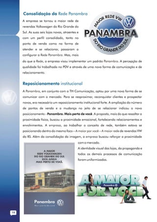 Consolidação da Rede Panambra
              A empresa se tornou a maior rede de
              revendas Volkswagen do Rio Grande do
              Sul. As suas seis lojas novas, atraentes e
...........
              com um perfil consolidado, tanto no
              ponto de venda como na forma de
              atender e se relacionar, passaram a
              configurar a Rede Panambra. Mas, mais
              do que a Rede, a empresa visou implementar um padrão Panambra. A percepção de
              qualidade foi trabalhada no PDV e através de uma nova forma de comunicação e de
              relacionamento.


              Reposicionamento institucional
              A Panambra, em conjunto com a TH Comunicação, optou por uma nova forma de se
              comunicar com o mercado. Para se reaproximar, reconquistar clientes e prospectar
              novos, era necessário um reposicionamento institucional forte. A ampliação do número
              de pontos de venda e a mudança no jeito de se relacionar indicou o novo
              posicionamento - Panambra. Mais perto de você. A proposta, mais do que ressaltar a
              proximidade física, buscou a proximidade emocional, fortalecendo relacionamentos e
              envolvimentos. A empresa, ao trabalhar o conceito de rede, também estava se
              posicionando dentro do mesmo foco – A maior por você – A maior rede de revendas VW
              do RS. Além da consolidação da imagem, a empresa buscou reforçar a proximidade
                                                       com o mercado.
                                                       A identidade visual das lojas, da propaganda e
                                                       todos os demais processos de comunicação
                                                       foram uniformizados.




        10
 