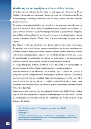 Marketing de perseguição: um diferencial competitivo
              Uma das maiores tradições da Panambra é a sua equipe de telemarketing. O seu
              Marketing Direto foi criado há mais de 15 anos, iniciando com a Pesquisa de Satisfação,
              e depois agregou a venda por telefone de veículos novos, usados, consórcio, seguros e
...........
              assistência técnica.
              Para cada uma dessas atividades, era necessário ir até as áreas e aprender sobre o
              produto e serviços e depois aplicar o conhecimento no contato com o cliente. Os
              profissionais de telemarketing são formados pela empresa, já que o mercado não possui
              este perfil de profissional pronto, são treinados em todos os produtos (Veículos Novos e
              Usados, Consórcio, Seguros, Oficina, Peças e Acessórios) através de programas de
              internos.
              Esta tática de vendas e de relacionamento é denominada internamente de Marketing de
              Perseguição, pois os profissionais passam a se relacionar de forma constante com os
              clientes e prospects (todos que visitam a empresa, acessam o site ou telefonam, pedindo
              informações, são cadastrados e passam a ser contatados periodicamente). Esse serviço
              foi aperfeiçoado. A qualificação do sistema de informações e da informatização
              possibilitou ganhos no processo de trabalho e o crescimento do database.
              Cada operador possui metas de contatos e vendas de acordo com a necessidade e o
              compromisso do departamento com os outros para os quais gera negócios.
              Contatos sistemáticos são efetuados com o cliente, com o objetivo de conhecer o
              prospect ou cliente e despertar nele o interesse pelos produtos e serviços. Aqueles que
              demonstrarem interesse são elevados à etapa seguinte: adequar o produto e convidá-lo
              para vir à loja (ou, de acordo com o produto, é possível oferecer a visita). Neste
              momento, o atendente irá indicar um vendedor, que irá demonstrar o produto e buscar o
              fechamento da venda.
              Atualmente, o setor conta com oito operadores de Veículos, dois de Pós-Vendas e três de
              Seguros. Em 2009 (até agosto), a equipe de Telemarketing de Veículos (Novos, Usados e
              Consórcio) realizou uma média/mês de 5.573 contatos e 89 Vendas (Veículos Novos,
              Usados e Consórcio).


                     Setor de telemarketing – % Participação nas vendas (quantidade):
                     – Veículos Novos: 27%
                     – Veículos Usados: 17%
                     – Consórcio: 19%
                     – O percentual de participação é resultado das vendas de Carros Novos, Usados e Consórcio. Significa dizer que 27% dos clientes que
                     adquiriram veículos novos, 17% dos que compraram carros usados e 19% dos que adquiriam consórcio efetivaram suas compras através do
                     contato e do agendamento do telemarketing pré-venda.


        14
 