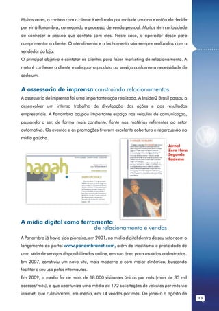 Muitas vezes, o contato com o cliente é realizado por mais de um ano e então ele decide
por vir à Panambra, começando o processo de venda pessoal. Muitos têm curiosidade
de conhecer a pessoa que contata com eles. Neste caso, o operador desce para
cumprimentar o cliente. O atendimento e o fechamento são sempre realizados com o
                                                                                          ...........
vendedor da loja.
O principal objetivo é contatar os clientes para fazer marketing de relacionamento. A
meta é conhecer o cliente e adequar o produto ou serviço conforme a necessidade de
cada um.


A assessoria de imprensa construindo relacionamentos
A assessoria de imprensa foi uma importante ação realizada. A Insider2 Brasil passou a
desenvolver um intenso trabalho de divulgação das ações e dos resultados
empresariais. A Panambra ocupou importante espaço nos veículos de comunicação,
passando a ser, de forma mais constante, fonte nas matérias referentes ao setor
automotivo. Os eventos e as promoções tiveram excelente cobertura e repercussão na
mídia gaúcha.
                                                                             Jornal
                                                                             Zero Hora
                                                                             Segundo
                                                                             Caderno




A mídia digital como ferramenta
                          de relacionamento e vendas
A Panambra já havia sido pioneira, em 2001, na mídia digital dentro de seu setor com o
lançamento do portal www.panambranet.com, além do ineditismo e praticidade de
uma série de serviços disponibilizados online, em sua área para usuários cadastrados.
Em 2007, construiu um novo site, mais moderno e com maior dinâmica, buscando
facilitar o seu uso pelos internautas.
Em 2009, a média foi de mais de 18.000 visitantes únicos por mês (mais de 35 mil
acessos/mês), o que oportuniza uma média de 172 solicitações de veículos por mês via
internet, que culminaram, em média, em 14 vendas por mês. De janeiro a agosto de
                                                                                          15
 
