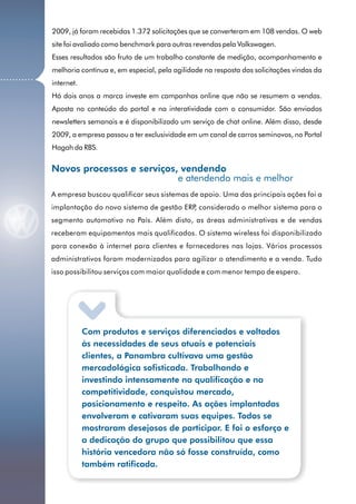 2009, já foram recebidas 1.372 solicitações que se converteram em 108 vendas. O web
              site foi avaliado como benchmark para outras revendas pela Volkswagen.
              Esses resultados são fruto de um trabalho constante de medição, acompanhamento e
              melhoria contínua e, em especial, pela agilidade na resposta das solicitações vindas da
...........
              internet.
              Há dois anos a marca investe em campanhas online que não se resumem a vendas.
              Aposta no conteúdo do portal e na interatividade com o consumidor. São enviados
              newsletters semanais e é disponibilizado um serviço de chat online. Além disso, desde
              2009, a empresa passou a ter exclusividade em um canal de carros seminovos, no Portal
              Hagah da RBS.


              Novos processos e serviços, vendendo
                                         e atendendo mais e melhor
              A empresa buscou qualificar seus sistemas de apoio. Uma das principais ações foi a
              implantação do novo sistema de gestão ERP considerado o melhor sistema para o
                                                       ,
              segmento automotivo no País. Além disto, as áreas administrativas e de vendas
              receberam equipamentos mais qualificados. O sistema wireless foi disponibilizado
              para conexão à internet para clientes e fornecedores nas lojas. Vários processos
              administrativos foram modernizados para agilizar o atendimento e a venda. Tudo
              isso possibilitou serviços com maior qualidade e com menor tempo de espera.




                          Com produtos e serviços diferenciados e voltados
                          às necessidades de seus atuais e potenciais
                          clientes, a Panambra cultivava uma gestão
                          mercadológica sofisticada. Trabalhando e
                          investindo intensamente na qualificação e na
                          competitividade, conquistou mercado,
                          posicionamento e respeito. As ações implantadas
                          envolveram e cativaram suas equipes. Todos se
                          mostraram desejosos de participar. E foi o esforço e
                          a dedicação do grupo que possibilitou que essa
                          história vencedora não só fosse construída, como
                          também ratificada.

        16
 