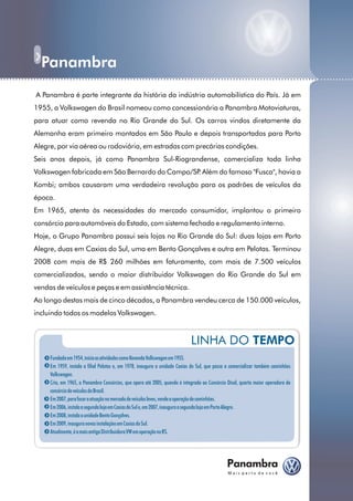 Panambra
......................................................................................................... ...........
           A Panambra é parte integrante da história da indústria automobilística do País. Já em
           1955, a Volkswagen do Brasil nomeou como concessionária a Panambra Motoviaturas,
           para atuar como revenda no Rio Grande do Sul. Os carros vindos diretamente da
           Alemanha eram primeiro montados em São Paulo e depois transportados para Porto
           Alegre, por via aérea ou rodoviária, em estradas com precárias condições.
           Seis anos depois, já como Panambra Sul-Riograndense, comercializa toda linha
           Volkswagen fabricada em São Bernardo do Campo/SP Além do famoso "Fusca", havia a
                                                           .
           Kombi; ambos causaram uma verdadeira revolução para os padrões de veículos da
           época.
           Em 1965, atenta às necessidades do mercado consumidor, implantou o primeiro
           consórcio para automóveis do Estado, com sistema fechado e regulamento interno.
           Hoje, o Grupo Panambra possui seis lojas no Rio Grande do Sul: duas lojas em Porto
           Alegre, duas em Caxias do Sul, uma em Bento Gonçalves e outra em Pelotas. Terminou
           2008 com mais de R$ 260 milhões em faturamento, com mais de 7.500 veículos
           comercializados, sendo o maior distribuidor Volkswagen do Rio Grande do Sul em
           vendas de veículos e peças e em assistência técnica.
           Ao longo destas mais de cinco décadas, a Panambra vendeu cerca de 150.000 veículos,
           incluindo todos os modelos Volkswagen.



                                                                                       LINHA DO TEMPO
                Fundada em 1954, inicia as atividades como Revenda Volkswagen em 1955.
                Em 1959, instala a filial Pelotas e, em 1978, inaugura a unidade Caxias do Sul, que passa a comercializar também caminhões
                Volkswagen.
                Cria, em 1965, a Panambra Consórcios, que opera até 2005, quando é integrada ao Consórcio Disal, quarta maior operadora de
                consórcio de veículos do Brasil.
                Em 2007, para focar a atuação no mercado de veículos leves, vende a operação de caminhões.
                Em 2006, instala a segunda loja em Caxias do Sul e, em 2007, inaugura a segunda loja em Porto Alegre.
                Em 2008, instala a unidade Bento Gonçalves.
                Em 2009, inaugura novas instalações em Caxias do Sul.
                Atualmente, é a mais antiga Distribuidora VW em operação no RS.
 