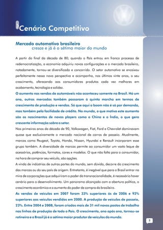 Cenário Competitivo
......................................................................................................... ...........
           Mercado automotivo brasileiro
                 cresce e já é o sétimo maior do mundo

           A partir do final da década de 80, quando o País entrou em franco processo de
           redemocratização, a economia adquiriu novas configurações e o mercado brasileiro,
           notadamente, tornou-se diversificado e concorrido. O setor automotivo se encaixou
           perfeitamente nessa nova perspectiva e acompanha, nos últimos vinte anos, o seu
           crescimento, oferecendo aos consumidores produtos cada vez melhores em
           acabamento, tecnologia e solidez.
           O aumento nas vendas de automóveis não aconteceu somente no Brasil. Há um
           ano, outros mercados também passaram à quinta marcha em termos de
           crescimento de produção e vendas. Só que aqui o boom não é só por demanda,
           mas também pela facilidade de crédito. No mundo, o que motiva este aumento
           são os nascimentos de novos players como a China e a Índia, o que gera
           crescente informação sobre o setor.
           Nos primeiros anos da década de 90, Volkswagen, Fiat, Ford e Chevrolet dominavam
           quase que exclusivamente o mercado nacional de carros de passeio. Atualmente,
           marcas como Peugeot, Toyota, Honda, Nissan, Hyundai e Renault incorporam esse
           grupo também. A diversidade de marcas permite ao consumidor um vasto leque de
           acessórios, potências, formatos, cores e modelos. O que não falta para o consumidor,
           na hora de comprar seu veículo, são opções.
           A vinda de indústrias de outras partes do mundo, sem dúvida, decorre do crescimento
           das marcas ou do seu país de origem. Entretanto, é inegável que para o Brasil entrar na
           mira de corporações que adquiriram o poder da transnacionalidade, é necessário haver
           cenário para o desenvolvimento. Um panorama alcançado com a abertura política, o
           crescimento econômico e o aumento do poder de compra do brasileiro.
           As vendas de veículos em 2007 foram 33% superiores às de 2006 e 92%
           superiores aos veículos vendidos em 2000. A produção de veículos de passeio,
           23%. Entre 2004 e 2008, foram criados mais de 31 mil novos postos de trabalho
           nas linhas de produção de todo o País. O crescimento, ano após ano, tornou-se
           rotineiro e o Brasil já é o sétimo maior produtor de veículos do mundo.
                                                                                                          3
 