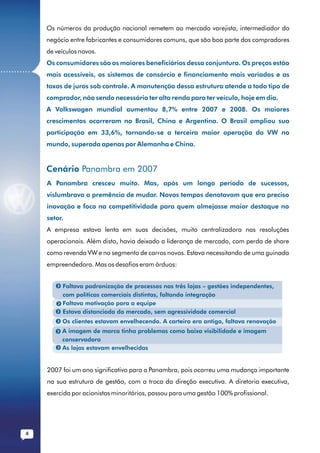 Os números da produção nacional remetem ao mercado varejista, intermediador do
              negócio entre fabricantes e consumidores comuns, que são boa parte dos compradores
              de veículos novos.
              Os consumidores são os maiores beneficiários dessa conjuntura. Os preços estão
...........
              mais acessíveis, os sistemas de consórcio e financiamento mais variados e as
              taxas de juros sob controle. A manutenção dessa estrutura atende a todo tipo de
              comprador, não sendo necessário ter alta renda para ter veículo, hoje em dia.
              A Volkswagen mundial aumentou 8,7% entre 2007 e 2008. Os maiores
              crescimentos ocorreram no Brasil, China e Argentina. O Brasil ampliou sua
              participação em 33,6%, tornando-se a terceira maior operação da VW no
              mundo, superada apenas por Alemanha e China.


              Cenário Panambra em 2007
              A Panambra cresceu muito. Mas, após um longo período de sucessos,
              vislumbrava a premência de mudar. Novos tempos denotavam que era preciso
              inovação e foco na competitividade para quem almejasse maior destaque no
              setor.
              A empresa estava lenta em suas decisões, muito centralizadora nas resoluções
              operacionais. Além disto, havia deixado a liderança de mercado, com perda de share
              como revenda VW e no segmento de carros novos. Estava necessitando de uma guinada
              empreendedora. Mas os desafios eram árduos:


                   Faltava padronização de processos nas três lojas – gestões independentes,
                   com políticas comerciais distintas, faltando integração
                   Faltava motivação para a equipe
                   Estava distanciada do mercado, sem agressividade comercial
                   Os clientes estavam envelhecendo. A carteira era antiga, faltava renovação
                   A imagem de marca tinha problemas como baixa visibilidade e imagem
                   conservadora
                   As lojas estavam envelhecidas


              2007 foi um ano significativo para a Panambra, pois ocorreu uma mudança importante
              na sua estrutura de gestão, com a troca da direção executiva. A diretoria executiva,
              exercida por acionistas minoritários, passou para uma gestão 100% profissional.




         4
 