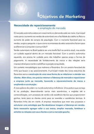 Objetivos de Marketing
...........
              Necessidade de reposicionamento
                                e ampliação de mercado
              O mercado automotivo estava em crescimento e a demanda cada vez maior. A principal
              razão para o aumento nas vendas de automóveis era a facilidade do crédito no País e o
              aumento do poder de compra da população. Com o momento favorável para as
              vendas, surgia a pergunta: o que e como as empresas do setor automotivo fariam para
              se diferenciar e conquistar o consumidor?
              Vender automóveis no Brasil poderia ser uma tarefa fácil no cenário atual, mas existia
              um cuidado especial dentro de um mercado favorável. Com o cenário automotivo
              aquecido, era preciso ter cuidado para não trabalhar apenas preço e formas de
              pagamento. A necessidade de fortalecimento da marca e das relações seria
              imprescindível para manter e solidificar a posição conquistada.
              Um contexto mercadológico que motivava a Panambra. Em um cenário favorável ela
              tinha que buscar o seu posicionamento. A principal missão dos novos executivos da
              Panambra seria a construção de uma nova forma de se relacionar e atender aos
              clientes. Além disso, era preciso retomar a liderança de mercado e reposicionar
              a empresa junto ao mercado, buscando o rejuvenescimento da marca e
              ampliando a sua atuação.
              A nova palavra de ordem no mundo automotivo é eficiência. Uma postura que começa
              lá na produção, desenvolvendo carros mais econômicos, e engloba até a
              comercialização, com processos de venda e de assistência técnica que proporcionem
              ganhos, tanto para os clientes como para as revendas e assistências técnicas. A
              Panambra tinha isto em mente. A empresa necessitava que rever seus processos e
              estruturar uma estratégia que lhe devolvesse imagem e liderança em vendas.
              Seria necessário agregar valor a sua marca, ampliar mercado, fortalecer e
              estreitar as relações com seus clientes e com o mercado gaúcho.




       6
 