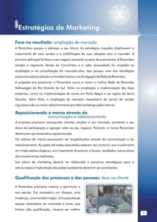 Estratégias de Marketing
......................................................................................................... ...........
           Foco no resultado: ampliação de mercado
           A Panambra passou a planejar o seu futuro. As estratégias traçadas objetivavam o
           crescimento de suas vendas e a solidificação de suas relações com o mercado. A
           primeira definição foi focar o seu negócio somente no setor de automóveis. A Panambra
           vendeu o segmento Venda de Caminhões e o valor arrecadado foi investido na
           ampliação e na consolidação do mercado-alvo. Isso porque uma das estratégias
           essenciais estava calcada no fortalecimento e na divulgação da Rede de Revendas.
           A proposta era posicionar a Panambra como a maior e melhor Rede de Revendas
           Volkswagen do Rio Grande do Sul. Tanto na ampliação e modernização das lojas
           existentes, como na implementação de novas em Porto Alegre e na região da Serra
           Gaúcha. Além disto, a ampliação de mercado necessitaria de canais de vendas
           vigorosos e de um maior relacionamento por telemarketing e pela internet.

           Reposicionando a marca através da
                          comunicação e relacionamento
           A empresa precisava reconquistar clientes, ampliar o seu mercado, aumentar o seu
           share de participação e agregar valor ao seu negócio. Portanto, a marca Panambra
           deveria ser rejuvenescida e reposicionada.
           Os valores da marca precisavam ser tangibilizados através da comunicação e do
           relacionamento. As ações até então executadas estavam sem sintonia, seu investimento
           em mídia estava disperso, era importante direcionar e buscar resultados mensuráveis
           dos investimentos realizados.
           Um plano de marketing deveria ser elaborado e parceiros estratégicos para a
           estruturação e implantação das ações necessárias deveriam ser contratados.


           Qualificação dos processos e das pessoas: foco no cliente

           A Panambra precisava motivar e aprimorar a
           sua equipe. Era necessário um choque, uma
           mudança, uma transformação. Uma parcela da
           equipe necessitava ser renovada e outra, que
           tinham alta qualificação, merecia ser melhor
                                                                                                          7
 