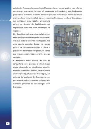 valorizada. Pessoas extremamente qualificadas estavam no seu quadro, mas estavam
              sem energia e sem visão de futuro. O processo de endomarketing seria fundamental
              para colocar os talentos existentes dentro do processo de mudança. Ao mesmo tempo,
              era importante instrumentalizá-los com modernas técnicas de vendas e de processos
...........   que facilitassem o seu trabalho. Um exemplo
              seriam as técnicas de flexibilização nas
              negociações com uma visão estratégica de
              negócios.
              Um dos diferenciais era o telemarketing, um
              setor que já promovia resultados importantes,
              mas que poderia ser ainda aperfeiçoado. Era
              uma aposta essencial: buscar no serviço
              próprio de relacionamento com o cliente a
              prospecção de vendas e serviços de pós-venda
              que impulsionassem relacionamentos e novos
              negócios.
              A Panambra tinha ciência de que só
              conquistaria novos clientes e a fidelidade dos
              atuais oferecendo um atendimento superior,
              em todos os sentidos. Portanto, deveria investir
              em treinamento, atualização tecnológica, em
              sistemas de avaliação de desempenho, em
              processos de melhoria contínua na busca pela
              qualidade percebida de seus serviços. Com
              brevidade.




         8
 