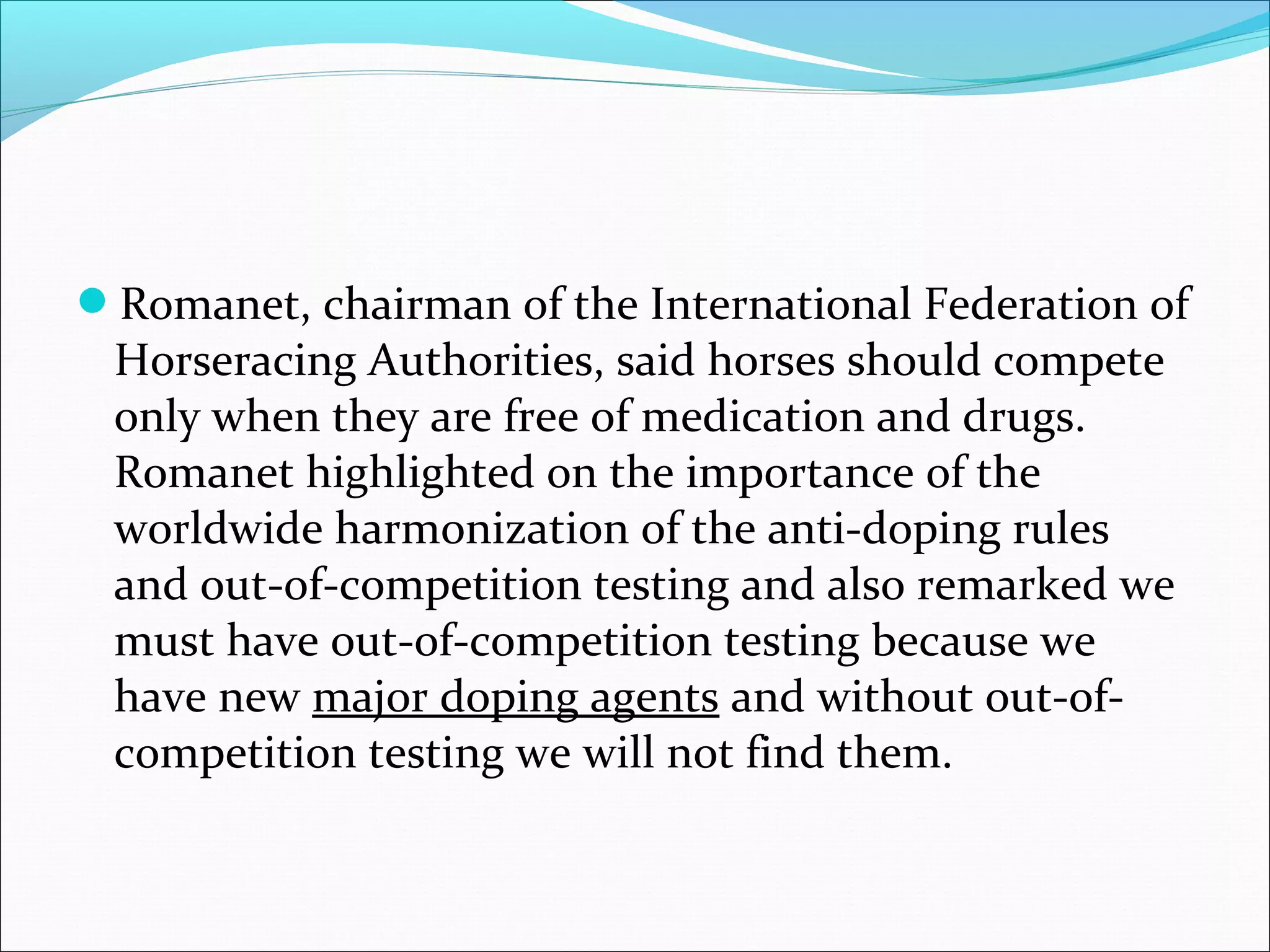 Romanet, chairman of the International Federation of
Horseracing Authorities, said horses should compete
only when they are free of medication and drugs.
Romanet highlighted on the importance of the
worldwide harmonization of the anti-doping rules
and out-of-competition testing and also remarked we
must have out-of-competition testing because we
have new major doping agents and without out-of-
competition testing we will not find them.
 