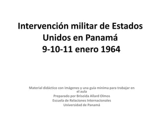Intervención militar de Estados
      Unidos en Panamá
      9-10-11 enero 1964


  Material didáctico con imágenes y una guía mínima para trabajar en
                                el aula
                  Preparado por Briseida Allard Olmos
                 Escuela de Relaciones Internacionales
                        Universidad de Panamá
 