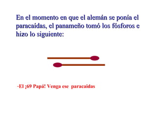 En el momento en que el alemán se ponía el paracaídas, el panameño tomó los fósforos e hizo lo siguiente: El ¡69 Papá! Venga ese  paracaidas  