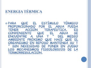 ENERGIA TÉRMICAPara que el estímulo térmico proporcionado por el agua pueda tener acción terapéutica, es conveniente que el agua se encuentre a una T ° del medio ambiente próximo que hace que el organismo en reposo mantenga su T ° sin necesidad de poner en juego los mecanismos fisiológicos de la termorregulación.