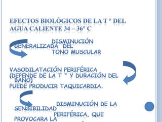 EFECTOS BIOLÓGICOS DE LA T ° DEL AGUA CALIENTE 34 – 36° C                   Disminución generalizada  del   tono muscularVasodilatación periférica(depende de la T ° y duración del baño) puede producir taquicardia.                    Disminución de la sensibilidad periférica, que provocara la elevación del umbral doloroso.