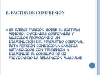 Se ejerce presión sobre el sistema venoso, cavidades corporales y músculos provocando un disminución del perímetro corporal, esta presión condiciona cambios metabólicos con tendencia a disminuir el consumo de O2 provocando la relajación muscular.B. FACTOR DE COMPRESIÓN