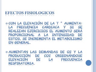 Efectos fisiologicosCon la elevación de la T ° aumenta: la frecuencia cardiaca y si se realizan ejercicios el aumento será proporcional a la intensidad de estos, se incrementa el metabolismo en general.Aumentan las demandas de O2 y la producción de CO2 originándose elevación de la frecuencia respiratoria.