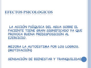 Efectos psicologicos   La acción psíquica del agua sobre el paciente tiene gran significado ya que  provoca buena predisposición al ejercicio.  Mejora la autoestima por los logros. (motivación)  Sensación de bienestar y tranquilidad