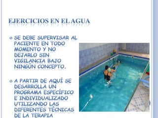Ejercicios en el aguaSe debe supervisar al paciente en todo momento y no dejarlo sin vigilancia bajo ningún concepto.A partir de aquí se desarrolla un programa específico e individualizado utilizando las diferentes técnicas de la terapia acuática.