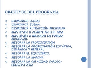 Objetivos del programaDisminuir dolor.Disminuir edema.Disminuir retracción muscular.Mantener o aumentar los AMA.Mantener o mejorar la fuerza muscular.Mejorar la propiocepciónMejorar la coordinación estática, dinámica y generalMejorar el equilibrio.Mejorar la marcha.Mejorar la capacidad cardio-respiratoria