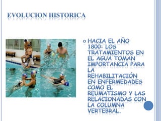 EVOLUCION HISTORICAHACIA EL AÑO 1800: los tratamientos en el agua toman importancia para la REHABILITACIÓN  en enfermedades como el reumatismo y las relacionadas con la Columna Vertebral.