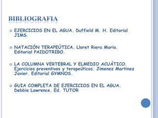 EJERCICIOS EN EL AGUA. Duffield M. H. Editorial JIMS.NATACIÓN TERAPEÚTICA. Lloret Riera Mario. Editorial PAIDOTRIBO.LA COLUMNA VERTEBRAL Y ELMEDIO ACUÁTICO. Ejercicios preventivos y terapeúticos. JimenezMartinez Javier. Editorial GYMNOS.GUIA COMPLETA DE EJERCICIOS EN EL AGUA. Debbie Lawrence. Ed. TUTORbibliografia