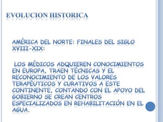 EVOLUCION HISTORICA  AMÉRICA DEL NORTE: FINALES DEL SIGLO XVIII-XIX:   Los médicos adquieren conocimientos en EUROPA, traen técnicas y el reconocimiento de los valores terapéuticos y curativos a este continente, contando con el apoyo del gobierno se crean centros especializados en REHABILITACIÓN en el agua.