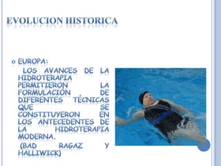 EVOLUCION HISTORICAEUROPA:    Los avances de la hidroterapia permitieron la formulación de diferentes técnicas que se constituyeron en los antecedentes de la hidroterapia moderna.    (BAD RAGAZ Y HALLIWICK)