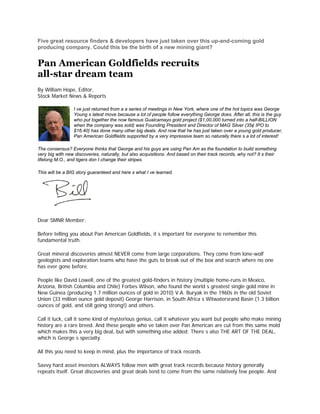 Five great resource finders & developers have just taken over this up-and-coming gold
producing company. Could this be the birth of a new mining giant?


Pan American Goldfields recruits
all-star dream team
By William Hope, Editor,
Stock Market News & Reports

                 I ve just returned from a a series of meetings in New York, where one of the hot topics was George
                 Young s latest move because a lot of people follow everything George does. After all, this is the guy
                 who put together the now famous Gualcamayo gold project ($1,00,000 turned into a half-BILLION
                 when the company was sold) was Founding President and Director of MAG Silver (35¢ IPO to
                 $16.40) has done many other big deals. And now that he has just taken over a young gold producer,
                 Pan American Goldfields supported by a very impressive team so naturally there s a lot of interest!

The consensus? Everyone thinks that George and his guys are using Pan Am as the foundation to build something
very big with new discoveries, naturally, but also acquisitions. And based on their track records, why not? It s their
lifelong M.O., and tigers don t change their stripes.

This will be a BIG story guaranteed and here s what I ve learned.




Dear SMNR Member:

Before telling you about Pan American Goldfields, it s important for everyone to remember this
fundamental truth.

Great mineral discoveries almost NEVER come from large corporations. They come from lone-wolf
geologists and exploration teams who have the guts to break out of the box and search where no one
has ever gone before.

People like David Lowell, one of the greatest gold-finders in history (multiple home-runs in Mexico,
Arizona, British Columbia and Chile) Forbes Wilson, who found the world s greatest single gold mine in
New Guinea (producing 1.7 million ounces of gold in 2010) V.A. Buryak in the 1960s in the old Soviet
Union (33 million ounce gold deposit) George Harrison, in South Africa s Witwatersrand Basin (1.3 billion
ounces of gold, and still going strong!) and others.

Call it luck, call it some kind of mysterious genius, call it whatever you want but people who make mining
history are a rare breed. And these people who ve taken over Pan American are cut from this same mold
which makes this a very big deal, but with something else added: There s also THE ART OF THE DEAL,
which is George s specialty.

All this you need to keep in mind, plus the importance of track records

Savvy hard asset investors ALWAYS follow men with great track records because history generally
repeats itself. Great discoveries and great deals tend to come from the same relatively few people. And
 