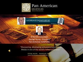 Photo Album by Chris Anderson Al Korelin Interviews George Young - President Pan American GoldFields “Discovering, developing and producing precious Metals in one of the world’s richest gold belts”  OTCBB: MXOM    FRANKFURT: OYA1 www.PanAmericanGoldfields.com 