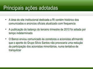 Principais ações adotadas A área do site institucional dedicada a RI contém histórico dos comunicados e anúncios oficiais atualizado com frequencia A publicação do balanço do terceiro trimestre de 2010 foi adiada por tempo indeterminado O Banco enviou comunicado às corretoras e acionistas afirmando que o aporte do Grupo Silvio Santos não provocaria uma redução da participação dos acionistas minoritários, numa tentativa de tranquilizar 