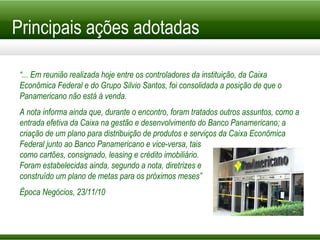 Principais ações adotadas “ ... Em reunião realizada hoje entre os controladores da instituição, da Caixa Econômica Federal e do Grupo Silvio Santos, foi consolidada a posição de que o Panamericano não está à venda. A nota informa ainda que, durante o encontro, foram tratados outros assuntos, como a entrada efetiva da Caixa na gestão e desenvolvimento do Banco Panamericano; a criação de um plano para distribuição de produtos e serviços da Caixa Econômica Federal junto ao Banco Panamericano e vice-versa, tais  como cartões, consignado, leasing e crédito imobiliário. Foram estabelecidas ainda, segundo a nota, diretrizes e construído um plano de metas para os próximos meses” Época Negócios, 23/11/10 