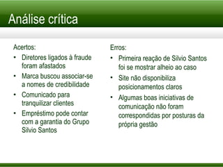 Análise crítica Acertos: Diretores ligados à fraude foram afastados Marca buscou associar-se a nomes de credibilidade Comunicado para tranquilizar clientes Empréstimo pode contar com a garantia do Grupo Silvio Santos Erros: Primeira reação de Silvio Santos foi se mostrar alheio ao caso Site não disponibiliza posicionamentos claros Algumas boas iniciativas de comunicação não foram correspondidas por posturas da própria gestão 