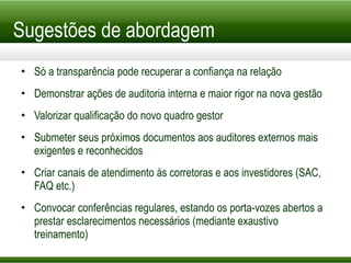 Sugestões de abordagem Só a transparência pode recuperar a confiança na relação Demonstrar ações de auditoria interna e maior rigor na nova gestão Valorizar qualificação do novo quadro gestor Submeter seus próximos documentos aos auditores externos mais exigentes e reconhecidos Criar canais de atendimento às corretoras e aos investidores (SAC, FAQ etc.) Convocar conferências regulares, estando os porta-vozes abertos a prestar esclarecimentos necessários (mediante exaustivo treinamento) 
