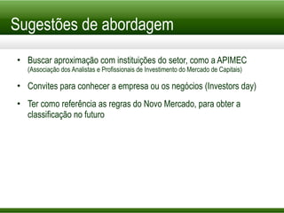 Sugestões de abordagem Buscar aproximação com instituições do setor, como a APIMEC  (Associação dos Analistas e Profissionais de Investimento do Mercado de Capitais) Convites para conhecer a empresa ou os negócios (Investors day) Ter como referência as regras do Novo Mercado, para obter a classificação no futuro 