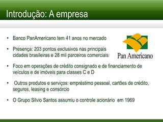 Introdução: A empresa Banco PanAmericano tem 41 anos no mercado Presença: 203 pontos exclusivos nas principais cidades brasileiras e 28 mil parceiros comerciais Foco em operações de crédito consignado e de financiamento de veículos e de imóveis para classes C e D Outros produtos e serviços: empréstimo pessoal, cartões de crédito, seguros, leasing e consórcio O Grupo Silvio Santos assumiu o controle acionário  em 1969 