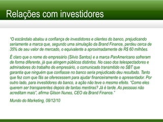 Relações com investidores “ O escândalo abalou a confiança de investidores e clientes do banco, prejudicando seriamente a marca que, segundo uma simulação da Brand Finance, perdeu cerca de 35% de seu valor de mercado, o equivalente a aproximadamente de R$ 60 milhões. É claro que o nome do empresário (Silvio Santos) e a marca PanAmericano sofreram de forma diferente, já que atingem públicos distintos. No caso dos telespectadores e admiradores do trabalho do empresário, o comunicado transmitido no SBT que garantia que ninguém que confiasse no banco seria prejudicado deu resultado. Tanto que fez com que fãs se oferecessem para ajudar financeiramente o apresentador. Por outro lado, para investidores do banco, a ação não teve o mesmo efeito. “Como eles querem ser transparentes depois de tantas mentiras? Já é tarde. As pessoas não acreditam mais”, afirma Gilson Nunes, CEO da Brand Finance.” Mundo do Marketing, 08/12/10 