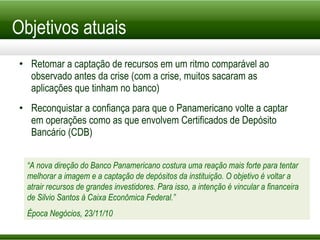 Objetivos atuais Retomar a captação de recursos em um ritmo comparável ao observado antes da crise (com a crise, muitos sacaram as aplicações que tinham no banco) Reconquistar a confiança para que o Panamericano volte a captar em operações como as que envolvem Certificados de Depósito Bancário (CDB) “ A nova direção do Banco Panamericano costura uma reação mais forte para tentar melhorar a imagem e a captação de depósitos da instituição. O objetivo é voltar a atrair recursos de grandes investidores. Para isso, a intenção é vincular a financeira de Silvio Santos à Caixa Econômica Federal.” Época Negócios, 23/11/10 