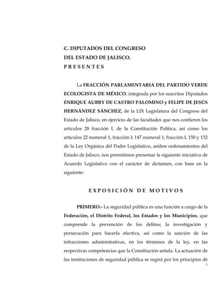 C. DIPUTADOS DEL CONGRESO
DEL ESTADO DE JALISCO.
PRESENTES


      La FRACCIÓN PARLAMENTARIA DEL PARTIDO VERDE
ECOLOGISTA DE MÉXICO, integrada por los suscritos Diputados
ENRIQUE AUBRY DE CASTRO PALOMINO y FELIPE DE JESÚS
HERNÁNDEZ SÁNCHEZ, de la LIX Legislatura del Congreso del
Estado de Jalisco, en ejercicio de las facultades que nos confieren los
artículos 28 fracción I, de la Constitución Política, así como los
artículos 22 numeral 1, fracción I; 147 numeral 1, fracción I, 150 y 152
de la Ley Orgánica del Poder Legislativo, ambos ordenamientos del
Estado de Jalisco, nos permitimos presentar la siguiente iniciativa de
Acuerdo Legislativo con el carácter de dictamen, con base en la
siguiente:


             EXPOSICIÓN DE MOTIVOS


      PRIMERO.- La seguridad pública es una función a cargo de la
Federación, el Distrito Federal, los Estados y los Municipios, que
comprende la prevención de los delitos; la investigación y
persecución para hacerla efectiva, así como la sanción de las
infracciones administrativas, en los términos de la ley, en las
respectivas competencias que la Constitución señala. La actuación de
las instituciones de seguridad pública se regirá por los principios de
                                                                       1
 