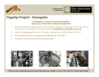 Flagship	
  Project	
  -­‐	
  Cieneguita	
  
                                Cieneguita, a new Au and polymetallic
                               discovery in the Sierra Madre Occidental
     •    Cieneguita Deposit In Situ Resource estimate within optimized Pit Shell @ 0.8 g/t AuEq Cut- off
          Measured Au eq.186,690 and Indicated 920,900 Total M&I 1,107,500 oz Au eq.
     •    Hole CI-30 intersected 94.0 m of 1.21 g/t Au, 79.81 g/t Ag, 0.0.78% Pb and 1.19% Zn
     •    Fully funded $9 million JV agreement with Minera Rio Tinto (MRT)
     •    Production commenced Q2, 2010 by partner MRT




                                                                                                       10
 