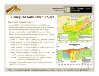 Cieneguita	
  Gold-­‐Silver	
  Project	
  
Key	
  Project	
  CharacterisCcs:	
  
• Located	
  ~20	
  km	
  from	
  Gold	
  Corp’s	
  El	
  Sauzal	
  mine	
  (2.1	
  Moz	
  Au)	
  
• MineralizaCon	
  extends	
  900	
  meters	
  along	
  strike,	
  is	
  up	
  to	
  300	
  meters	
  
  wide	
  and	
  sCll	
  	
  remains	
  open	
  to	
  the	
  southwest	
  and	
  to	
  depth	
  
• 100	
  holes	
  completed	
  for	
  a	
  total	
  of	
  20,215.01	
  meters	
  of	
  drilling	
  
• Analysis	
  results	
  completed	
  and	
  received	
  for	
  54	
  holes	
  (CI-­‐01	
  to	
  CI-­‐54)	
  
• Broad	
  mineralizaCon	
  intercepts	
  including:	
  
       CI-­‐21:	
  	
  111.5m	
  with	
  1.2	
  g/t	
  Au,	
  99.6	
  g/t	
  	
  Ag,	
  0.45%	
  Pb	
  &	
  0.73%	
  Zn	
  
       CI-­‐30:	
  	
  94m	
  with	
  1.21	
  g/t	
  Au,	
  79.81	
  g/t	
  Ag,	
  0.7%	
  Pb	
  &	
  1.19%	
  Zn	
  
       CI-­‐34:	
  	
  55m	
  with	
  3.99	
  g/t	
  Au,	
  75.36	
  g/t	
  Ag	
  
       CI-­‐35:	
  	
  31m	
  with	
  1.72	
  g/t	
  Au,	
  67.36	
  g/t	
  Ag,	
  0.56%	
  Pb	
  &	
  0.72%	
  Zn	
  
       CI-­‐46:	
  	
  23m	
  with	
  8.93	
  g/t	
  Au	
  &	
  63.39	
  g/t	
  Ag	
  
       CI-­‐47:	
  	
  48.8m	
  with	
  0.86	
  g/t	
  Au,	
  166.9	
  g/t	
  Ag,	
  0.52%	
  Pb	
  &	
  1.1%	
  Zn	
  
       	
  CI-­‐67*:	
  24.0m	
  with	
  1.53	
  g/t	
  Au	
  and	
  107.36	
  g/t	
  Ag	
  
       	
  CI-­‐69*:	
  15.0m	
  with	
  0.95	
  g/t	
  Au	
  and	
  510.2	
  g/t	
  Ag,	
  including:	
  	
  	
  	
  	
  	
  	
  	
  	
  
                     	
  4.5m	
  @	
  1.41	
  g/t	
  Au	
  and	
  1,072	
  g/t	
  Ag	
  
• ExploraCon	
  ongoing;	
  inﬁll	
  drilling	
  program	
  has	
  been	
  designed	
  to	
  	
  	
  
  expand	
  inferred	
  resources	
  
                                                                                                                                              11
 
